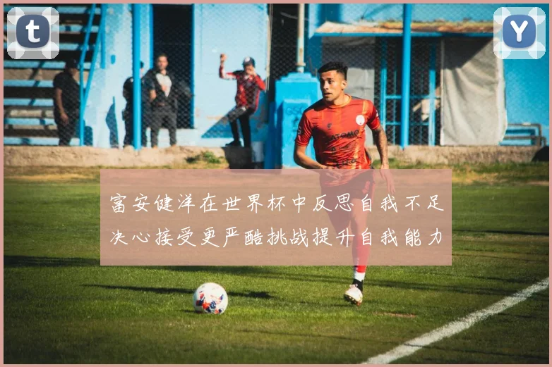 富安健洋在世界杯中反思自我不足决心接受更严酷挑战提升自我能力