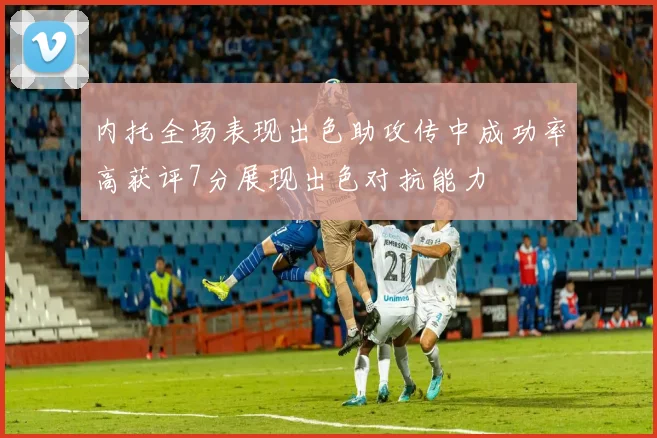 内托全场表现出色助攻传中成功率高获评7分展现出色对抗能力