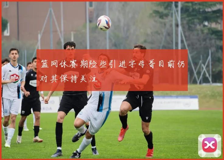 篮网休赛期险些引进字母哥目前仍对其保持关注