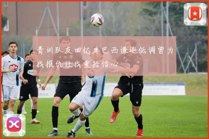 青训队友回忆库巴西谦逊低调曾为我报仇让我重拾信心