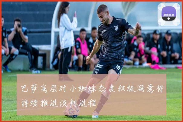 巴萨高层对小蜘蛛态度积极满意将持续推进谈判进程