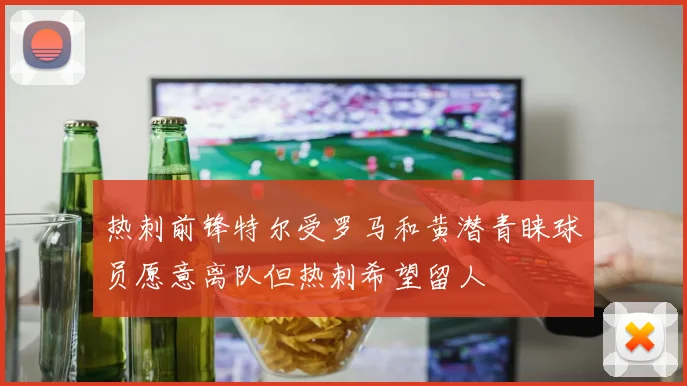 热刺前锋特尔受罗马和黄潜青睐球员愿意离队但热刺希望留人