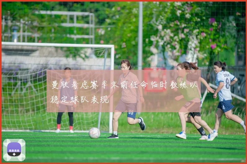 曼联考虑赛季末前任命临时教练以稳定球队表现