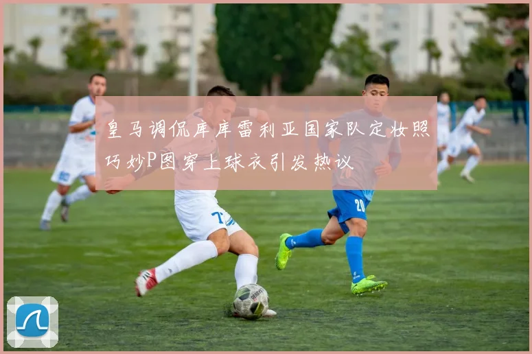 皇马调侃库库雷利亚国家队定妆照巧妙P图穿上球衣引发热议