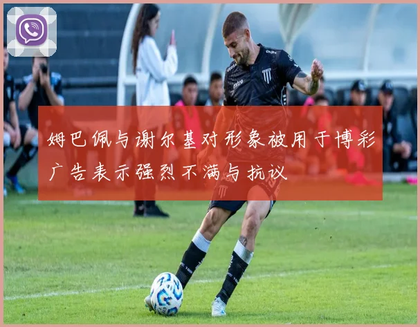 姆巴佩与谢尔基对形象被用于博彩广告表示强烈不满与抗议