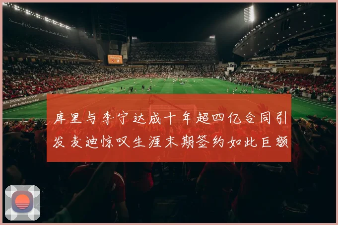 库里与李宁达成十年超四亿合同引发麦迪惊叹生涯末期签约如此巨额前所未闻