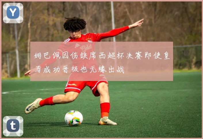 姆巴佩因伤缺席西超杯决赛即使皇马成功晋级也无缘出战