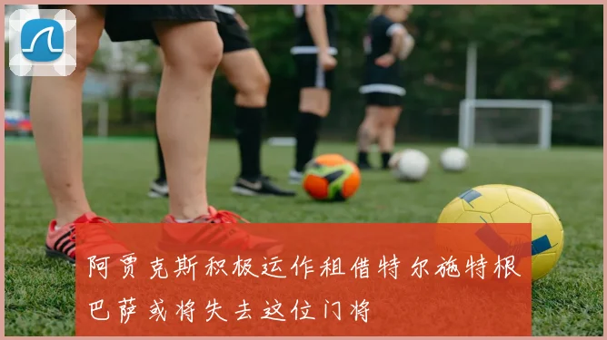 阿贾克斯积极运作租借特尔施特根巴萨或将失去这位门将