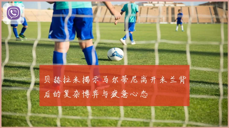 贝赫拉米揭示马尔蒂尼离开米兰背后的复杂博弈与疲惫心态